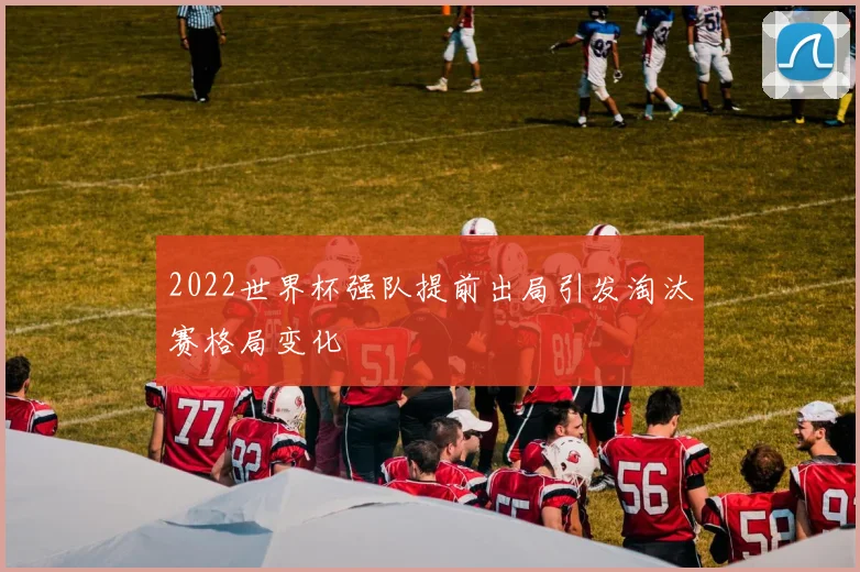 2022世界杯强队提前出局引发淘汰赛格局变化