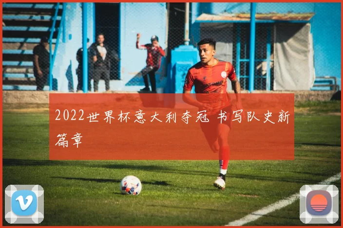2022世界杯意大利夺冠 书写队史新篇章