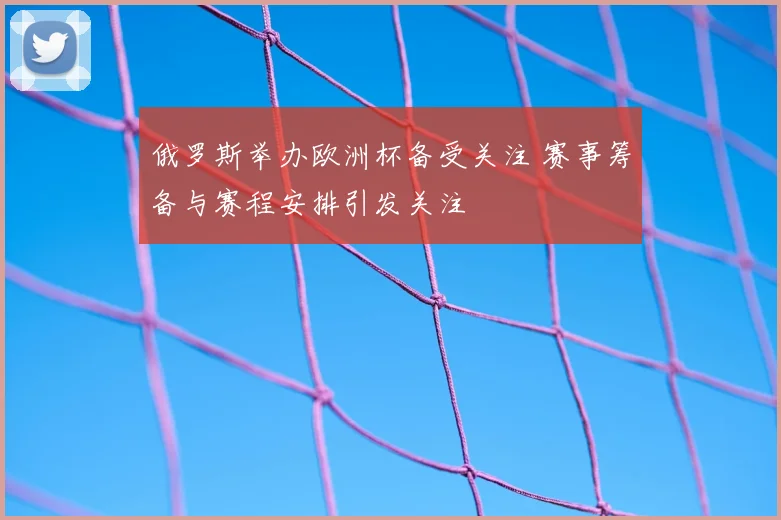 俄罗斯举办欧洲杯备受关注 赛事筹备与赛程安排引发关注