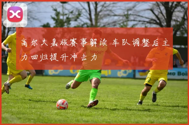 高尔夫嘉旅赛事解读 车队调整后主力回归提升冲击力