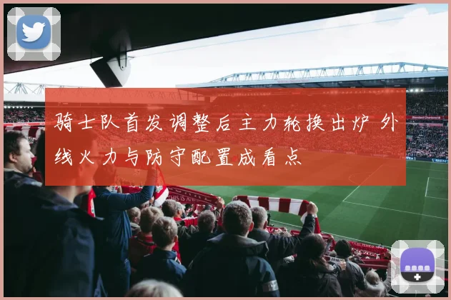 骑士队首发调整后主力轮换出炉 外线火力与防守配置成看点