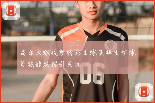 高尔夫球视频精彩击球集锦出炉球员稳健发挥引关注