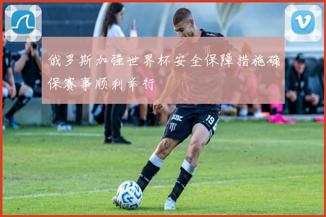 俄罗斯加强世界杯安全保障措施确保赛事顺利举行