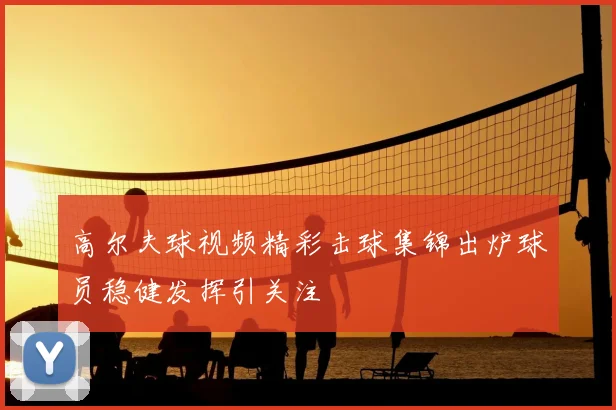 高尔夫球视频精彩击球集锦出炉球员稳健发挥引关注