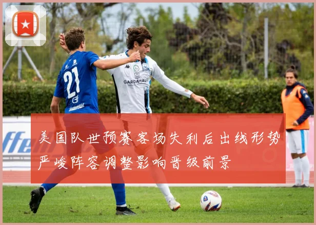 美国队世预赛客场失利后出线形势严峻阵容调整影响晋级前景