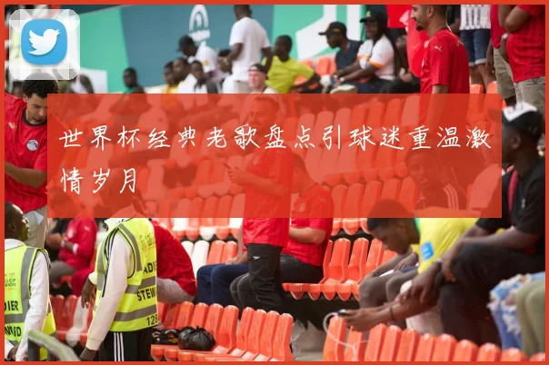 世界杯经典老歌盘点引球迷重温激情岁月