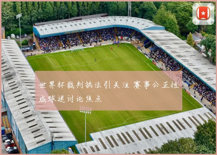 世界杯裁判执法引关注 赛事公正性成球迷讨论焦点