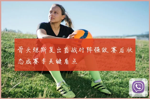 骨头琼斯复出首战对阵强敌 赛后状态成赛季关键看点