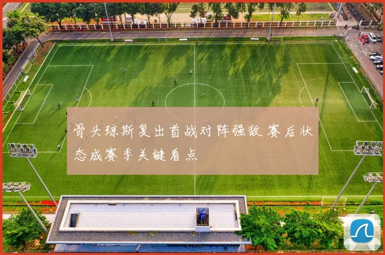 骨头琼斯复出首战对阵强敌 赛后状态成赛季关键看点
