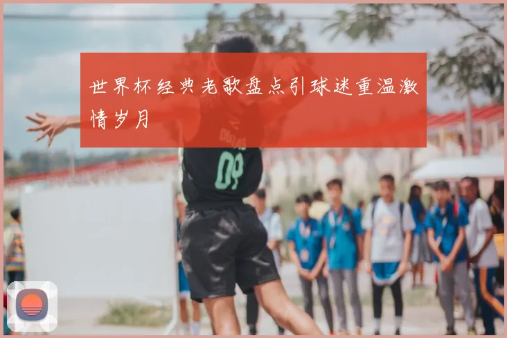 世界杯经典老歌盘点引球迷重温激情岁月