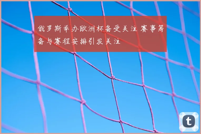 俄罗斯举办欧洲杯备受关注 赛事筹备与赛程安排引发关注