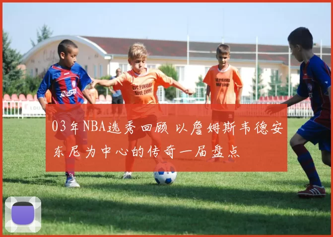 03年NBA选秀回顾 以詹姆斯韦德安东尼为中心的传奇一届盘点