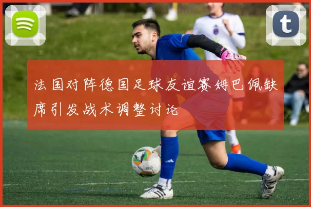 法国对阵德国足球友谊赛姆巴佩缺席引发战术调整讨论