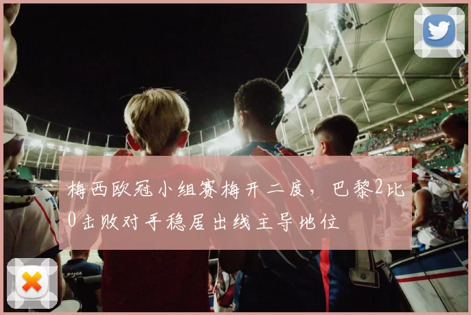 梅西欧冠小组赛梅开二度,巴黎2比0击败对手稳居出线主导地位