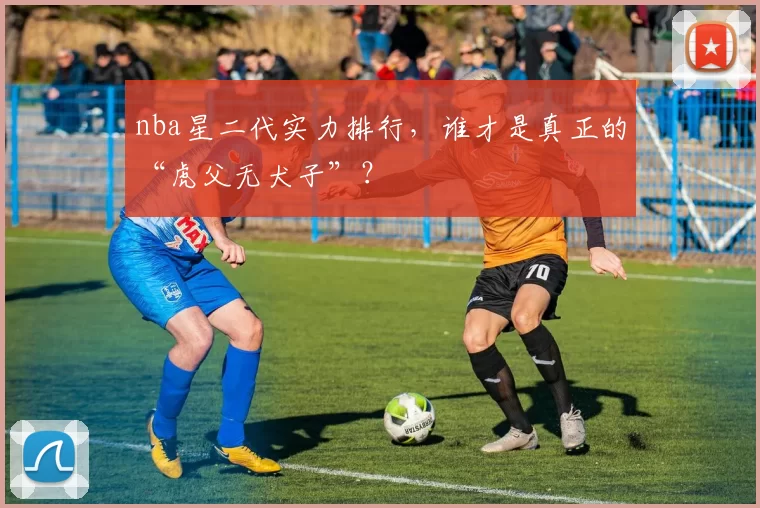 nba星二代实力排行，谁才是真正的“虎父无犬子”？