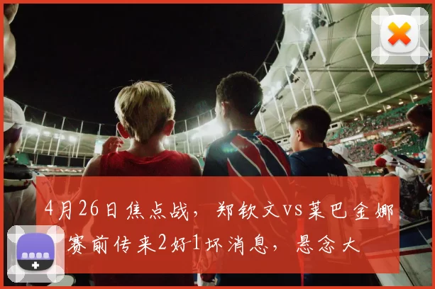 4月26日焦点战，郑钦文vs莱巴金娜，赛前传来2好1坏消息，悬念大