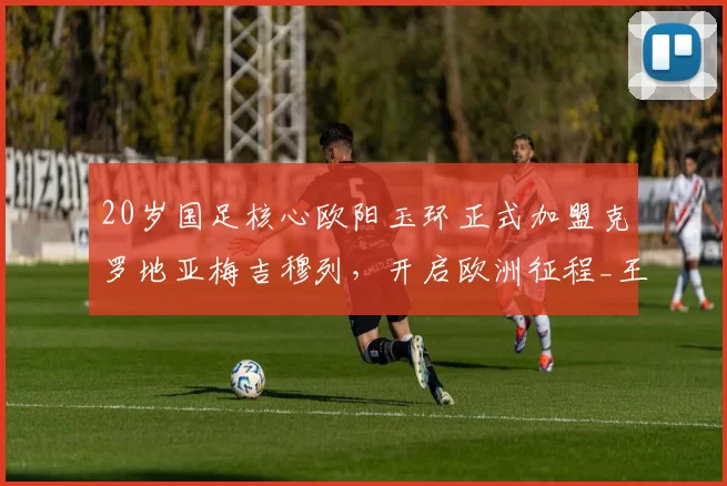 20岁国足核心欧阳玉环正式加盟克罗地亚梅吉穆列，开启欧洲征程_王钰栋_联赛_浙江队