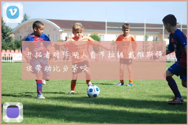 开拓者对阵湖人首节拉锯 戴维斯强攻带动比分紧咬