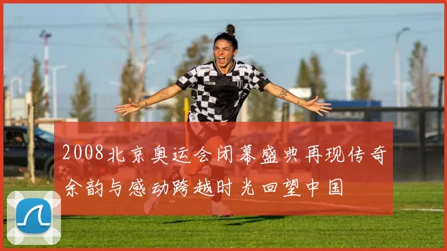 2008北京奥运会闭幕盛典再现传奇余韵与感动跨越时光回望中国