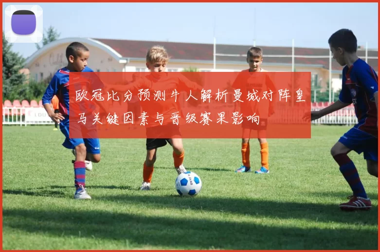 欧冠比分预测牛人解析曼城对阵皇马关键因素与晋级赛果影响