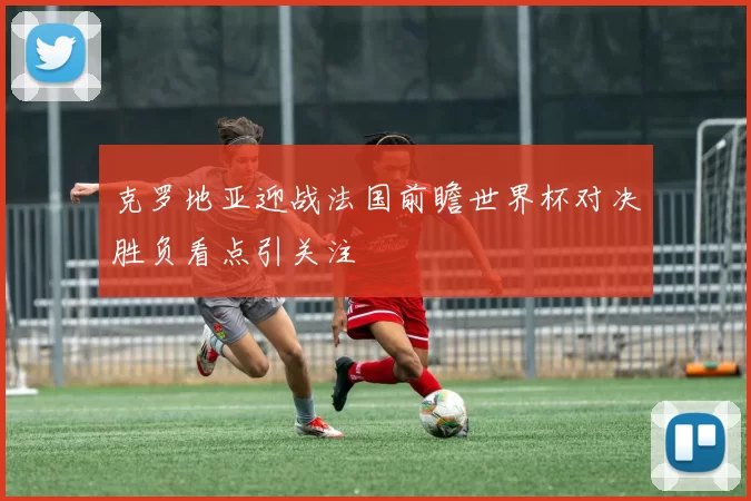 克罗地亚迎战法国前瞻世界杯对决胜负看点引关注