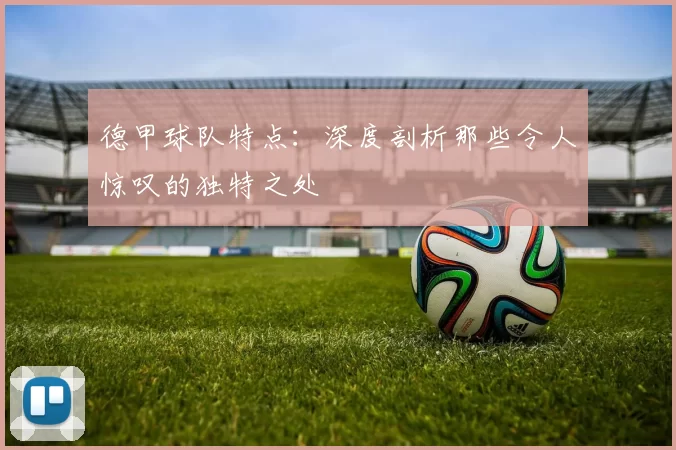 德甲球队特点：深度剖析那些令人惊叹的独特之处