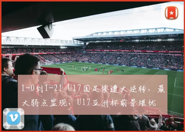 1-0到1-2！U17国足惨遭大逆转，最大弱点显现，U17亚洲杯前景堪忧