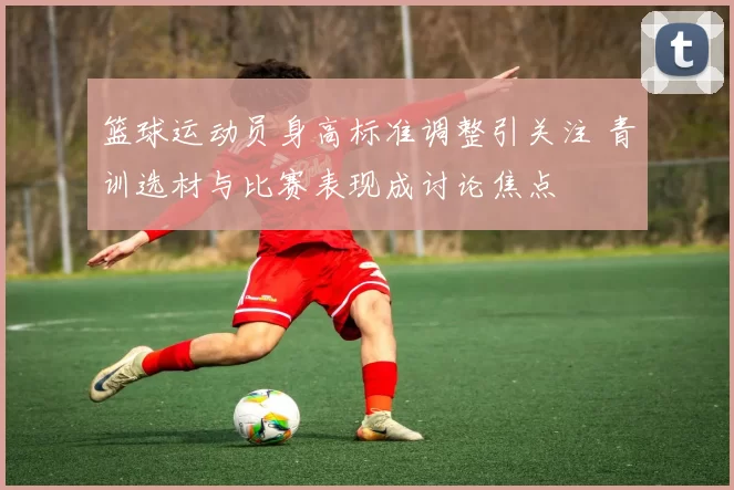 篮球运动员身高标准调整引关注 青训选材与比赛表现成讨论焦点