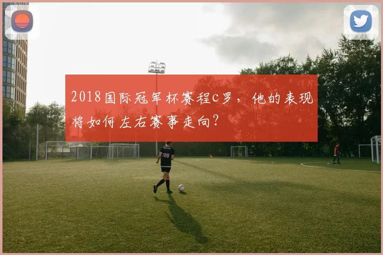 2018国际冠军杯赛程c罗，他的表现将如何左右赛事走向？