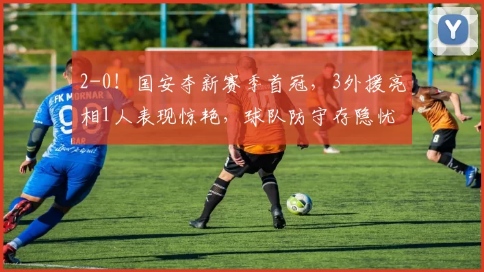 2-0！国安夺新赛季首冠，3外援亮相1人表现惊艳，球队防守存隐忧