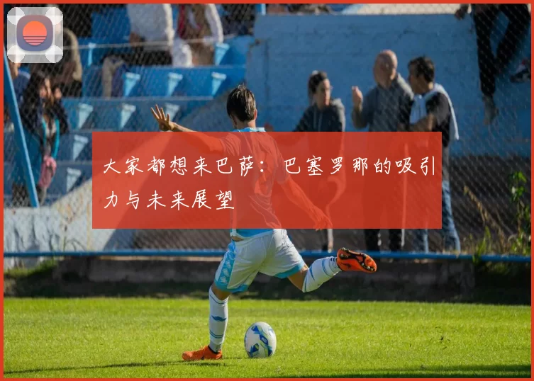 大家都想来巴萨：巴塞罗那的吸引力与未来展望