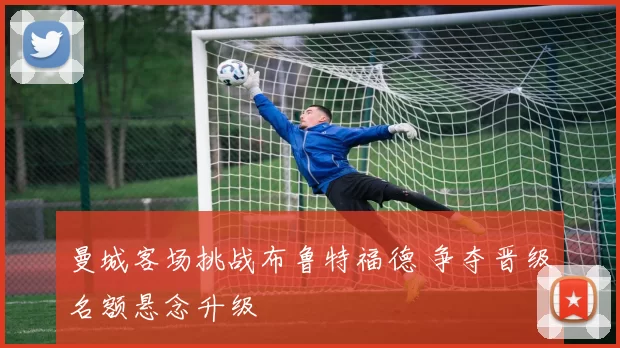 曼城客场挑战布鲁特福德 争夺晋级名额悬念升级