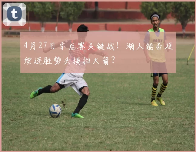 4月27日季后赛关键战！湖人能否延续连胜势头横扫火箭？