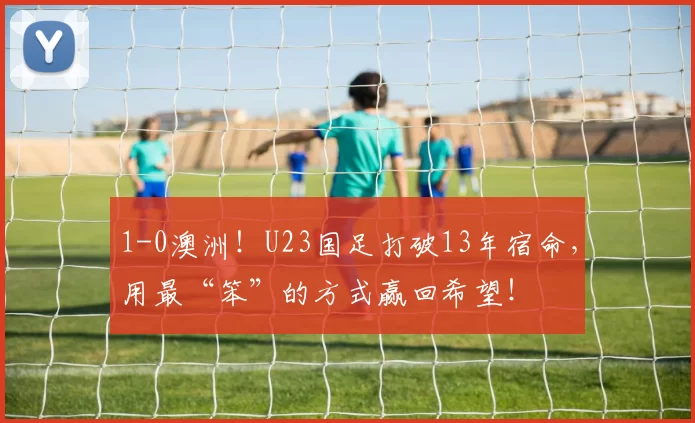 1-0澳洲！U23国足打破13年宿命，用最“笨”的方式赢回希望！