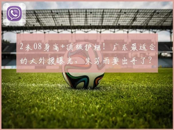 2米08身高+顶级护框！广东最适合的大外援曝光，朱芳雨要出手了？