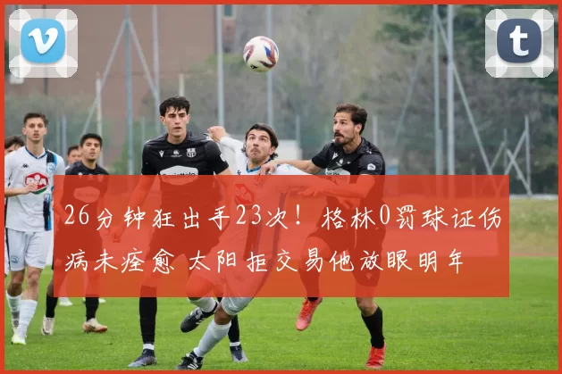 26分钟狂出手23次!格林0罚球证伤病未痊愈 太阳拒交易他放眼明年