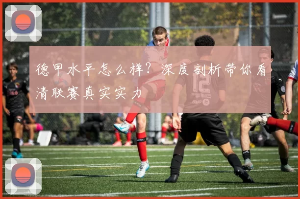 德甲水平怎么样?深度剖析带你看清联赛真实实力