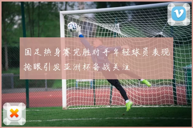国足热身赛完胜对手年轻球员表现抢眼引发亚洲杯备战关注