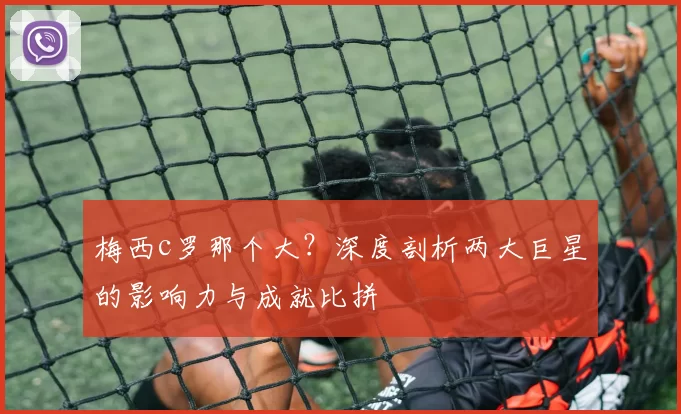 梅西c罗那个大？深度剖析两大巨星的影响力与成就比拼