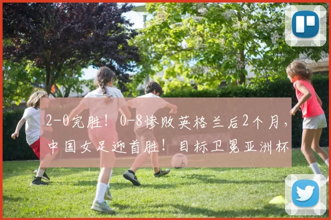 2-0完胜！0-8惨败英格兰后2个月，中国女足迎首胜！目标卫冕亚洲杯