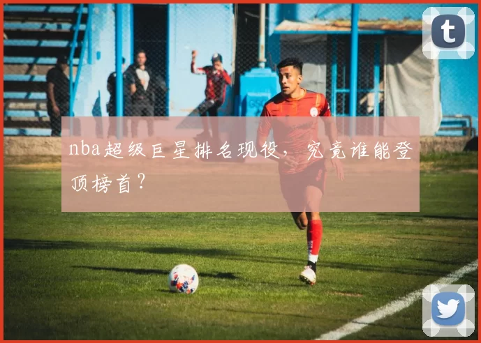 nba超级巨星排名现役,究竟谁能登顶榜首?