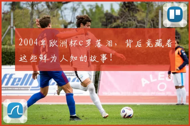 2004年欧洲杯c罗落泪，背后竟藏着这些鲜为人知的故事！