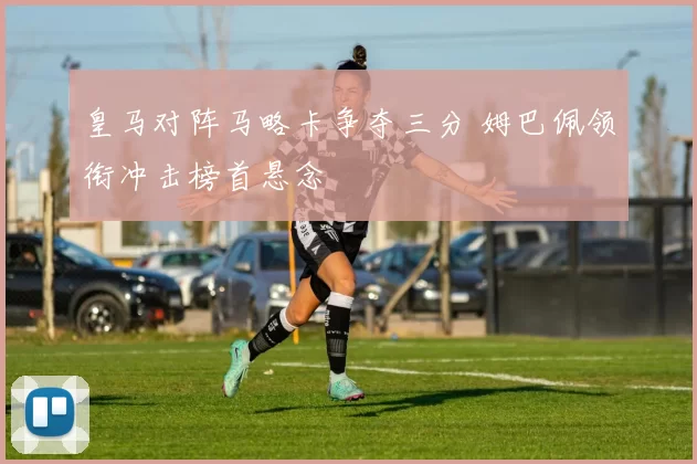 皇马对阵马略卡争夺三分 姆巴佩领衔冲击榜首悬念