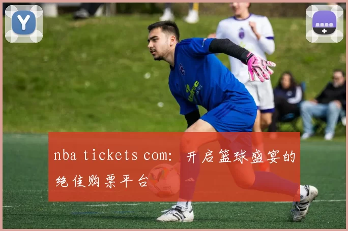 nba tickets com:开启篮球盛宴的绝佳购票平台