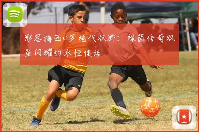 形容梅西c罗绝代双骄:绿茵传奇双星闪耀的永恒佳话