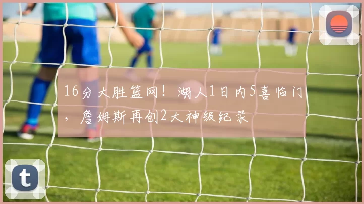 16分大胜篮网!湖人1日内5喜临门,詹姆斯再创2大神级纪录