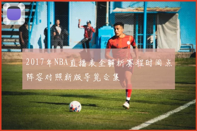 2017年NBA直播表全解析赛程时间点阵容对照新版导览合集
