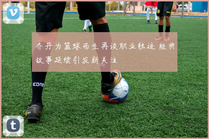 乔丹为篮球而生再谈职业轨迹 经典故事延续引发新关注