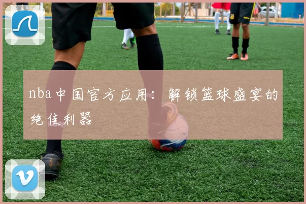 nba中国官方应用：解锁篮球盛宴的绝佳利器