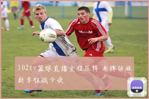 102tv篮球直播全程压阵 老牌劲旅新季征战今夜